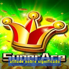 atitude nobre significado